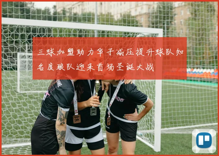 三球加盟助力华子减压提升球队知名度狼队迎来首场圣诞大战